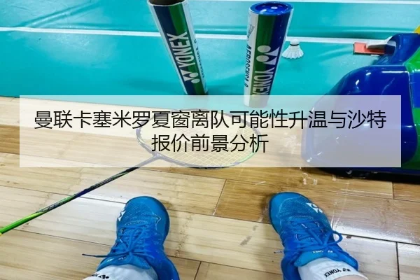 曼联卡塞米罗夏窗离队可能性升温与沙特报价前景分析