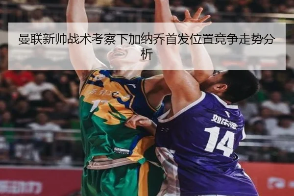 曼联新帅战术考察下加纳乔首发位置竞争走势分析