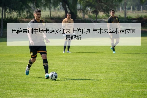 巴萨青训中场卡萨多迎来上位良机与未来战术定位前景解析