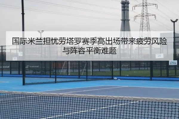 国际米兰担忧劳塔罗赛季高出场带来疲劳风险与阵容平衡难题